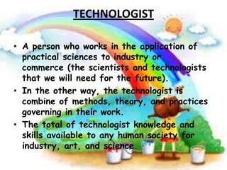 TECHNOLOGIST
• A person who works in the application of
practical sciences to industry or
commerce (the scientists and technologists
that we will need for the future).
• In the other way, the technologist is
combine of methods, theory, and practices
governing in their work.
• The total of technologist knowledge and
skills available to any human society for
industry, art, and science.

 