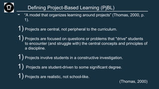 Defining Project-Based Learning (PjBL)
- “A model that organizes learning around projects” (Thomas, 2000, p.
1).
1) Projects are central, not peripheral to the curriculum.
1) Projects are focused on questions or problems that "drive" students
to encounter (and struggle with) the central concepts and principles of
a discipline.
1) Projects involve students in a constructive investigation.
1) Projects are student-driven to some significant degree.
1) Projects are realistic, not school-like.
(Thomas, 2000)
 