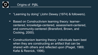 Origins of PjBL
- “Learning by doing” (John Dewey (1974) & followers).
- Based on Constructivism learning theory: learner-
centered, knowledge-centered, assessment-centered,
and community-centered (Bransford, Brown, and
Cocking, 2000).
- Constructionism learning theory: individuals learn best
when they are constructing an artifact that can be
shared with others and reflected upon (Piaget, 1969;
Kafai & Resnick, 1996).
 