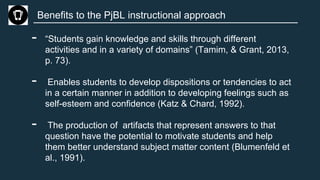 Benefits to the PjBL instructional approach
- “Students gain knowledge and skills through different
activities and in a variety of domains” (Tamim, & Grant, 2013,
p. 73).
- Enables students to develop dispositions or tendencies to act
in a certain manner in addition to developing feelings such as
self-esteem and confidence (Katz & Chard, 1992).
- The production of artifacts that represent answers to that
question have the potential to motivate students and help
them better understand subject matter content (Blumenfeld et
al., 1991).
 