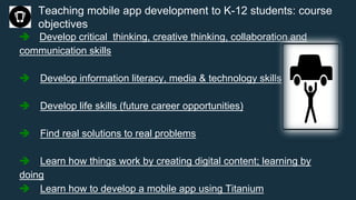 Teaching mobile app development to K-12 students: course
objectives
 Develop critical thinking, creative thinking, collaboration and
communication skills
 Develop information literacy, media & technology skills
 Develop life skills (future career opportunities)
 Find real solutions to real problems
 Learn how things work by creating digital content; learning by
doing
 Learn how to develop a mobile app using Titanium
 