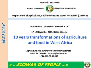 « …ECOWAS OF PEOPLE …»
Department of Agriculture, Environment and Water Resources (DAEWR)
10 years transformations of agriculture
and food in West Africa
ECOWAP
Agriculture and Rural Development Directorate
Alain SY TRAORE - atraore@ecowas.int
+234.803.25.96.402
International Conference "ECOWAP + 10“
17-19 November 2015, Dakar, Sénégal
 