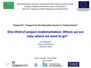 Project EC “Support to the Education Sector in Turkmenistan”
One-third of project implementation: Where we are
now, where we want to go?
EU Delegation
Astana, Kazakhstan
26 March 2018
Stefan Siewert, Ph.D., MBA
Team Leader
13/04/2
018
Ỳewropa Bilelişiginin taslamasy «Türkmenistanda bilim Ulgamayna ỳardam etmek»
EU project “Support to the Education Sector in Turkmenistan”
Проект ЕС “Содействие системе образования в Туркменистане” This project is funded by
The European Union
 