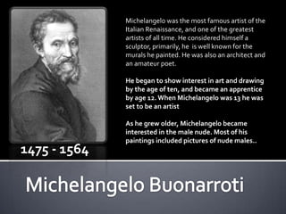 Michelangelo was the most famous artist of the
              Italian Renaissance, and one of the greatest
              artists of all time. He considered himself a
              sculptor, primarily, he is well known for the
              murals he painted. He was also an architect and
              an amateur poet.

              He began to show interest in art and drawing
              by the age of ten, and became an apprentice
              by age 12. When Michelangelo was 13 he was
              set to be an artist

              As he grew older, Michelangelo became
              interested in the male nude. Most of his
              paintings included pictures of nude males..
1475 - 1564
 