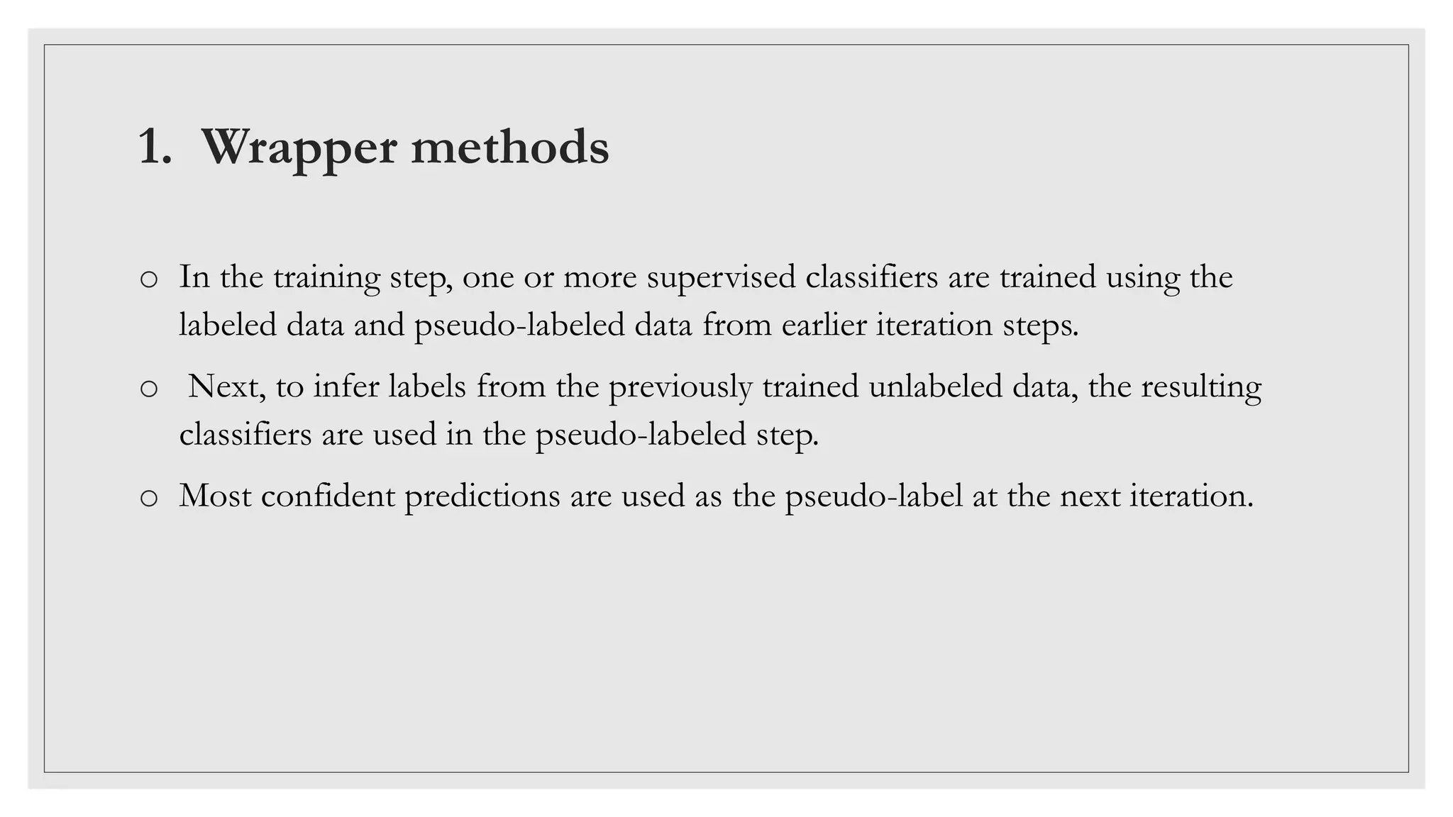 1. Wrapper methods
o In the training step, one or more supervised classifiers are trained using the
labeled data and pseudo-labeled data from earlier iteration steps.
o Next, to infer labels from the previously trained unlabeled data, the resulting
classifiers are used in the pseudo-labeled step.
o Most confident predictions are used as the pseudo-label at the next iteration.
 