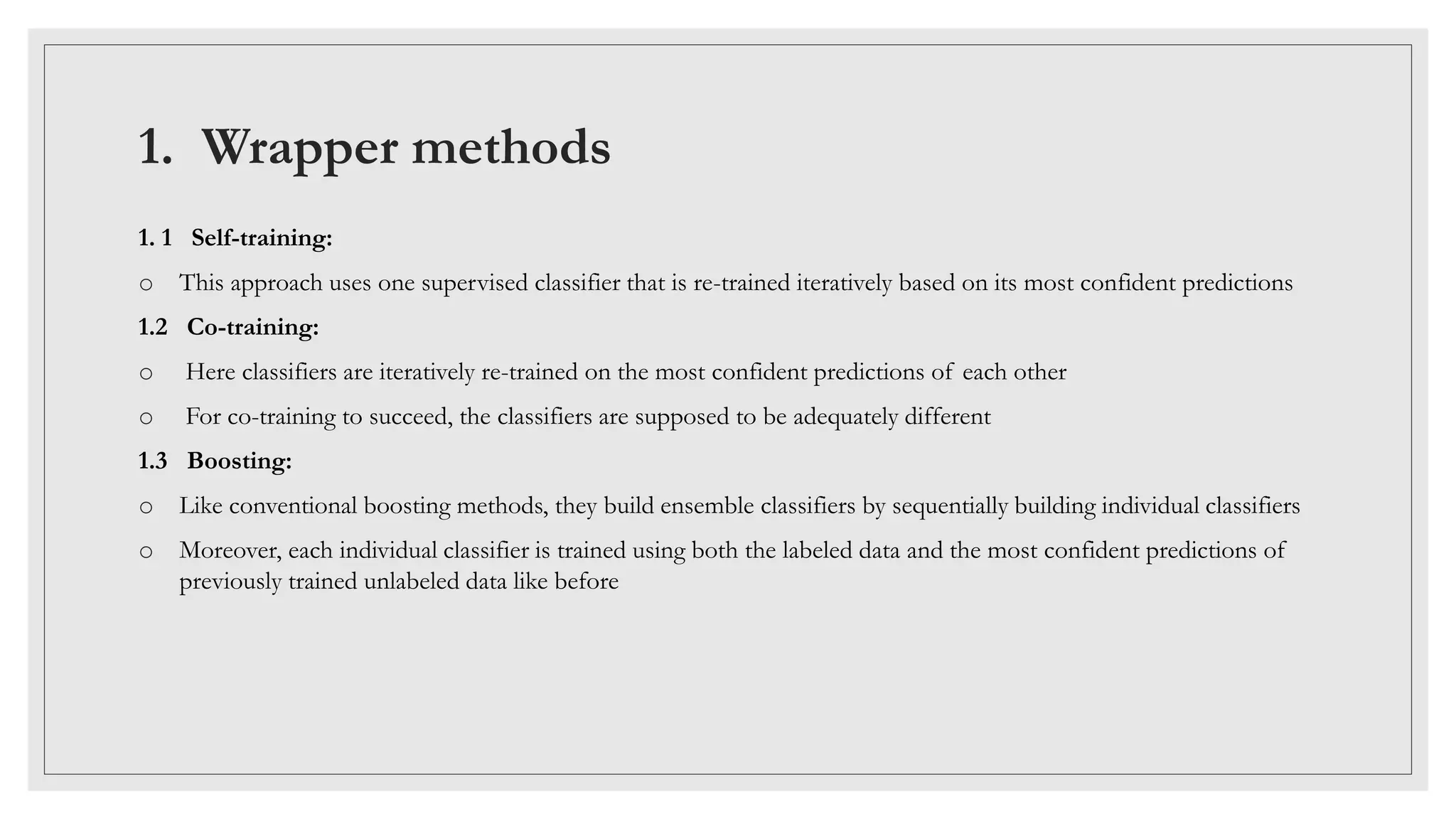 1. Wrapper methods
1. 1 Self-training:
o This approach uses one supervised classifier that is re-trained iteratively based on its most confident predictions
1.2 Co-training:
o Here classifiers are iteratively re-trained on the most confident predictions of each other
o For co-training to succeed, the classifiers are supposed to be adequately different
1.3 Boosting:
o Like conventional boosting methods, they build ensemble classifiers by sequentially building individual classifiers
o Moreover, each individual classifier is trained using both the labeled data and the most confident predictions of
previously trained unlabeled data like before
 
