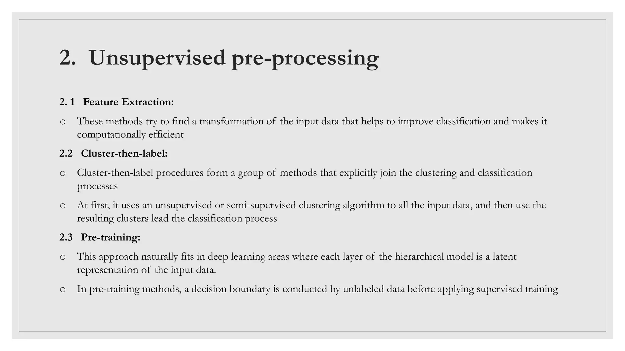 2. Unsupervised pre-processing
2. 1 Feature Extraction:
o These methods try to find a transformation of the input data that helps to improve classification and makes it
computationally efficient
2.2 Cluster-then-label:
o Cluster-then-label procedures form a group of methods that explicitly join the clustering and classification
processes
o At first, it uses an unsupervised or semi-supervised clustering algorithm to all the input data, and then use the
resulting clusters lead the classification process
2.3 Pre-training:
o This approach naturally fits in deep learning areas where each layer of the hierarchical model is a latent
representation of the input data.
o In pre-training methods, a decision boundary is conducted by unlabeled data before applying supervised training
 