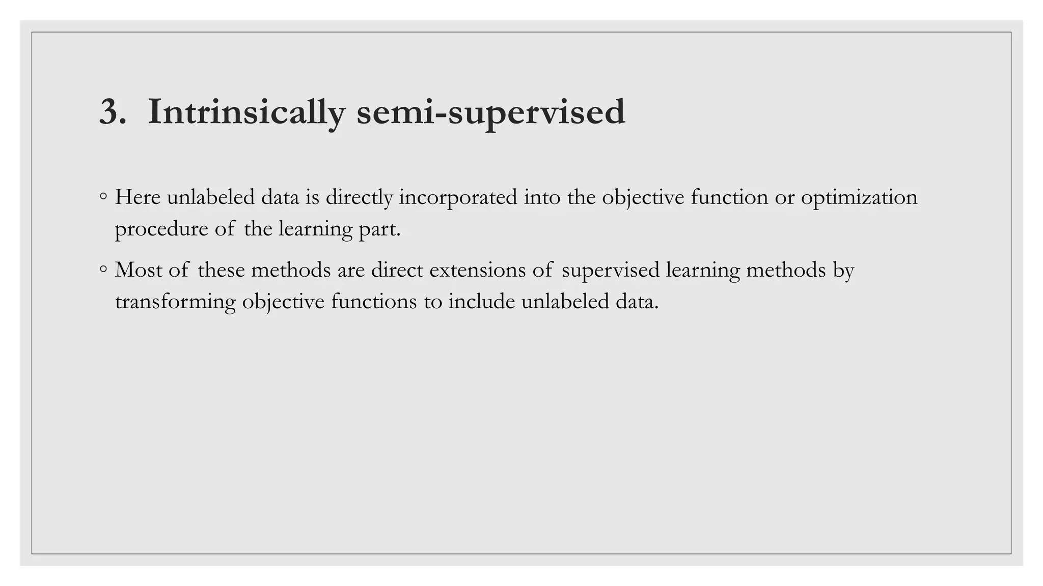 3. Intrinsically semi-supervised
◦ Here unlabeled data is directly incorporated into the objective function or optimization
procedure of the learning part.
◦ Most of these methods are direct extensions of supervised learning methods by
transforming objective functions to include unlabeled data.
 