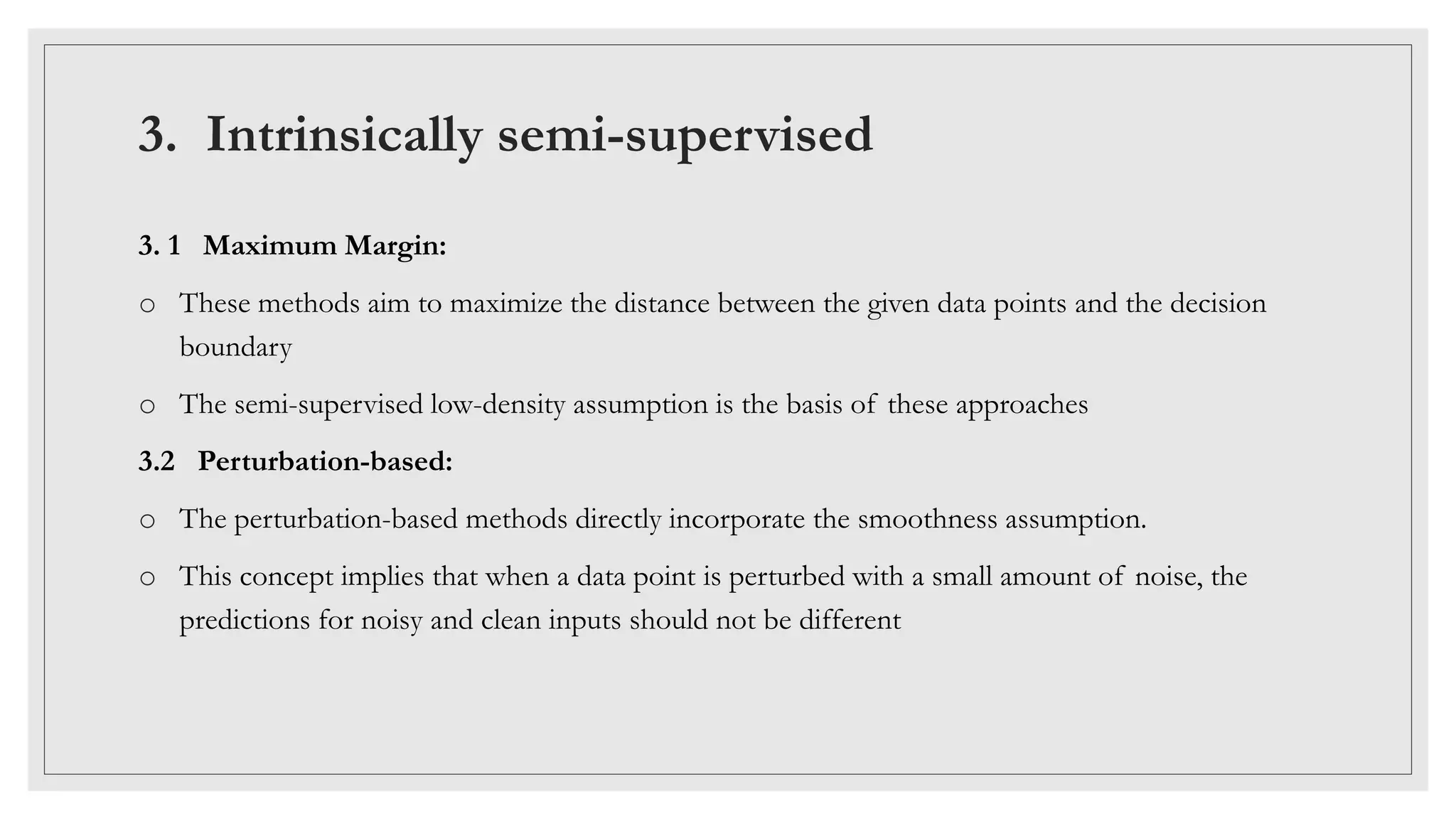 3. Intrinsically semi-supervised
3. 1 Maximum Margin:
o These methods aim to maximize the distance between the given data points and the decision
boundary
o The semi-supervised low-density assumption is the basis of these approaches
3.2 Perturbation-based:
o The perturbation-based methods directly incorporate the smoothness assumption.
o This concept implies that when a data point is perturbed with a small amount of noise, the
predictions for noisy and clean inputs should not be different
 
