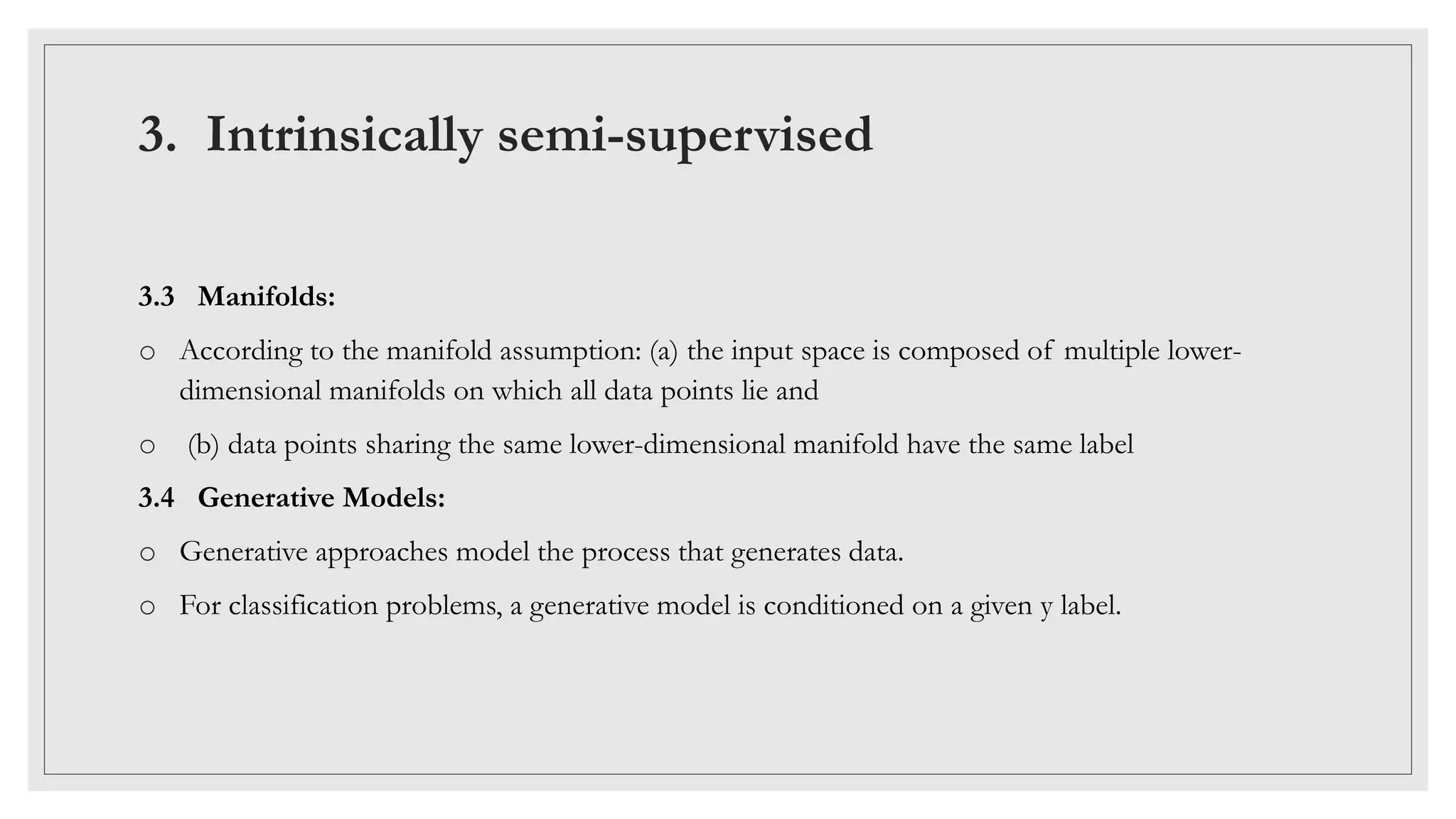3. Intrinsically semi-supervised
3.3 Manifolds:
o According to the manifold assumption: (a) the input space is composed of multiple lower-
dimensional manifolds on which all data points lie and
o (b) data points sharing the same lower-dimensional manifold have the same label
3.4 Generative Models:
o Generative approaches model the process that generates data.
o For classification problems, a generative model is conditioned on a given y label.
 