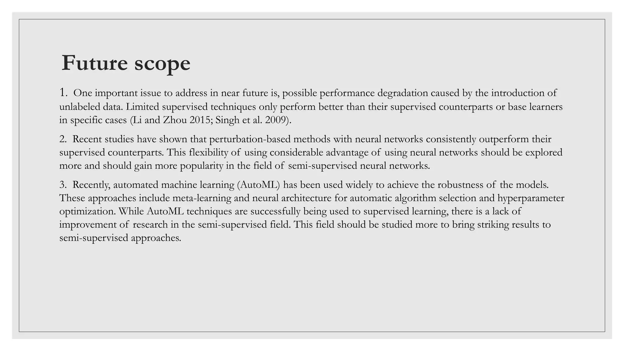 Future scope
1. One important issue to address in near future is, possible performance degradation caused by the introduction of
unlabeled data. Limited supervised techniques only perform better than their supervised counterparts or base learners
in specific cases (Li and Zhou 2015; Singh et al. 2009).
2. Recent studies have shown that perturbation-based methods with neural networks consistently outperform their
supervised counterparts. This flexibility of using considerable advantage of using neural networks should be explored
more and should gain more popularity in the field of semi-supervised neural networks.
3. Recently, automated machine learning (AutoML) has been used widely to achieve the robustness of the models.
These approaches include meta-learning and neural architecture for automatic algorithm selection and hyperparameter
optimization. While AutoML techniques are successfully being used to supervised learning, there is a lack of
improvement of research in the semi-supervised field. This field should be studied more to bring striking results to
semi-supervised approaches.
 