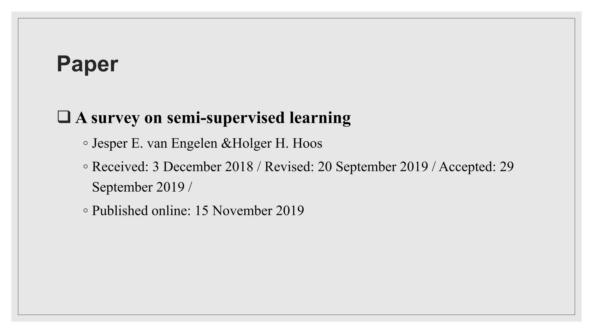 Paper
 A survey on semi-supervised learning
◦ Jesper E. van Engelen &Holger H. Hoos
◦ Received: 3 December 2018 / Revised: 20 September 2019 / Accepted: 29
September 2019 /
◦ Published online: 15 November 2019
 