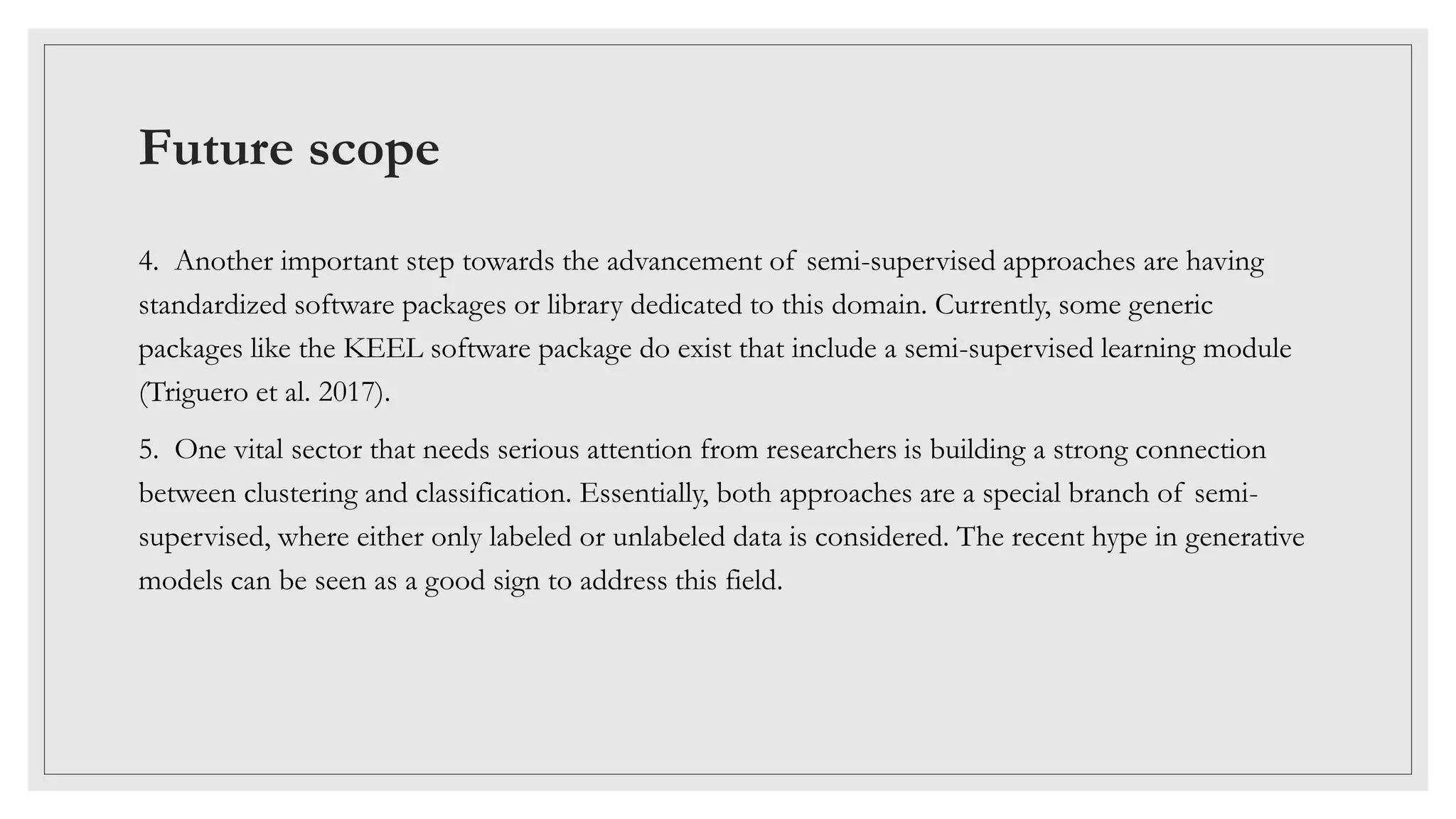 Future scope
4. Another important step towards the advancement of semi-supervised approaches are having
standardized software packages or library dedicated to this domain. Currently, some generic
packages like the KEEL software package do exist that include a semi-supervised learning module
(Triguero et al. 2017).
5. One vital sector that needs serious attention from researchers is building a strong connection
between clustering and classification. Essentially, both approaches are a special branch of semi-
supervised, where either only labeled or unlabeled data is considered. The recent hype in generative
models can be seen as a good sign to address this field.
 