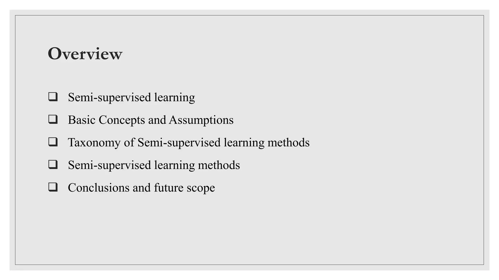 Overview
 Semi-supervised learning
 Basic Concepts and Assumptions
 Taxonomy of Semi-supervised learning methods
 Semi-supervised learning methods
 Conclusions and future scope
 