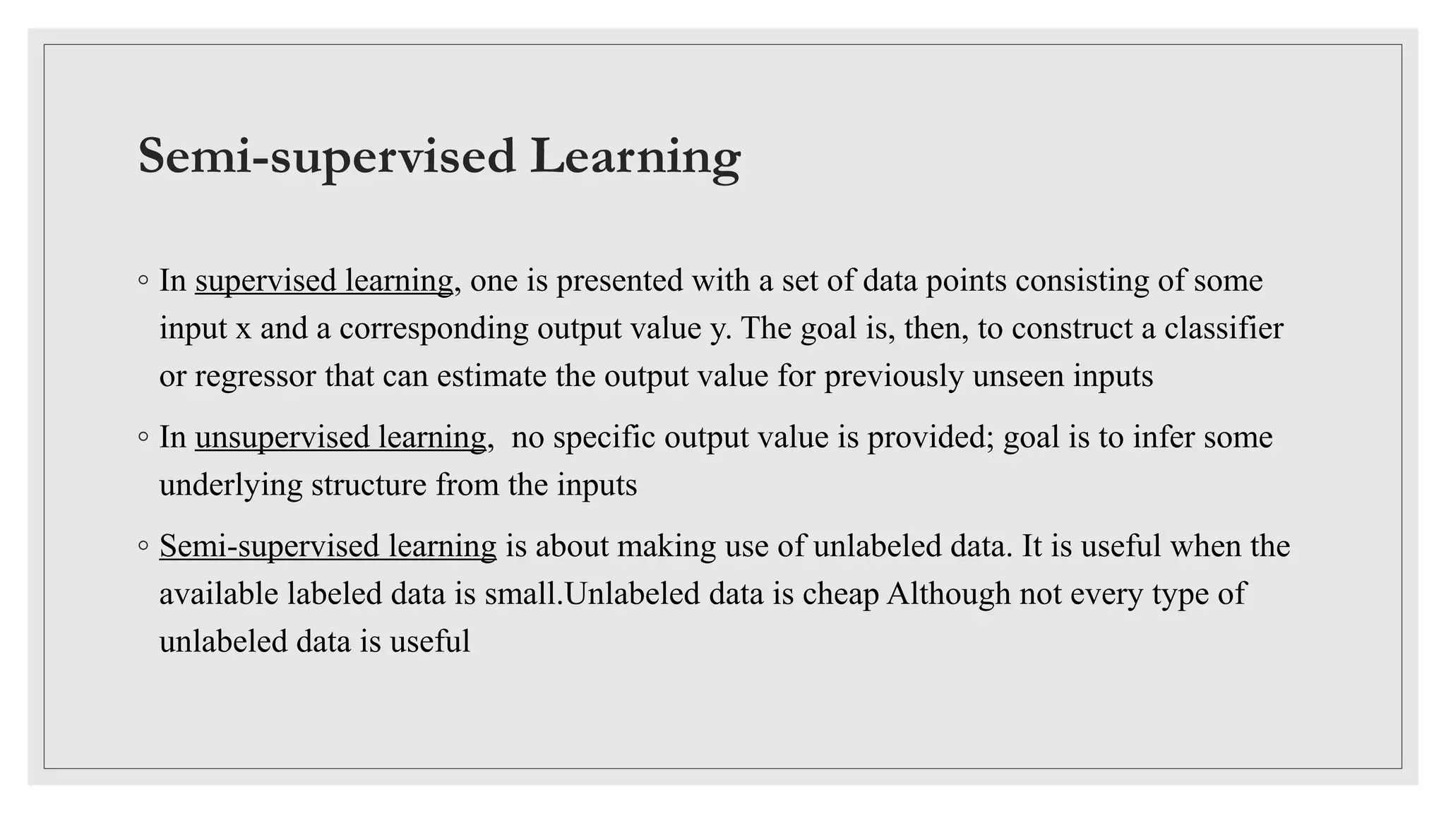 Semi-supervised Learning
◦ In supervised learning, one is presented with a set of data points consisting of some
input x and a corresponding output value y. The goal is, then, to construct a classifier
or regressor that can estimate the output value for previously unseen inputs
◦ In unsupervised learning, no specific output value is provided; goal is to infer some
underlying structure from the inputs
◦ Semi-supervised learning is about making use of unlabeled data. It is useful when the
available labeled data is small.Unlabeled data is cheap Although not every type of
unlabeled data is useful
 