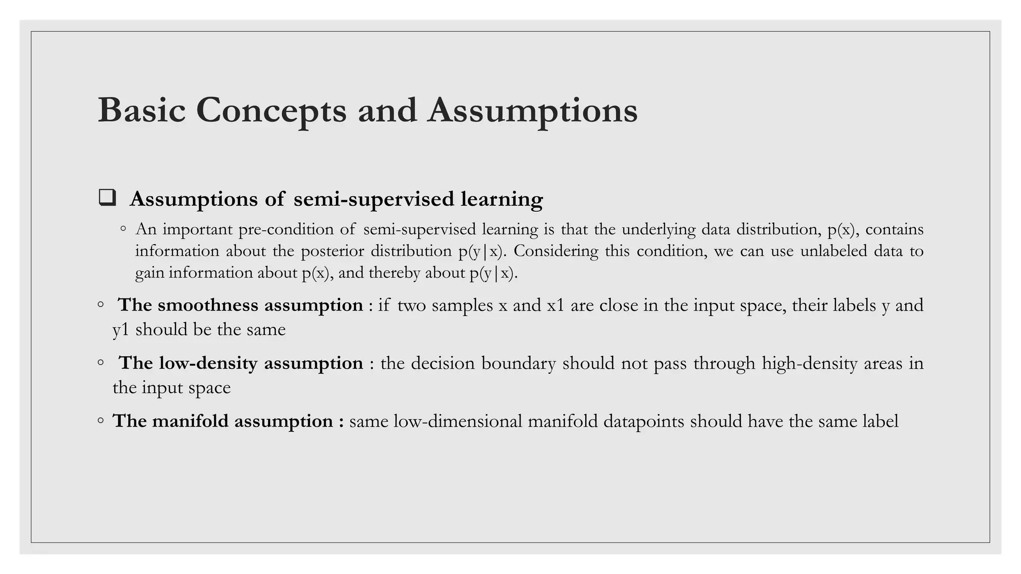 Basic Concepts and Assumptions
 Assumptions of semi-supervised learning
◦ An important pre-condition of semi-supervised learning is that the underlying data distribution, p(x), contains
information about the posterior distribution p(y|x). Considering this condition, we can use unlabeled data to
gain information about p(x), and thereby about p(y|x).
◦ The smoothness assumption : if two samples x and x1 are close in the input space, their labels y and
y1 should be the same
◦ The low-density assumption : the decision boundary should not pass through high-density areas in
the input space
◦ The manifold assumption : same low-dimensional manifold datapoints should have the same label
 