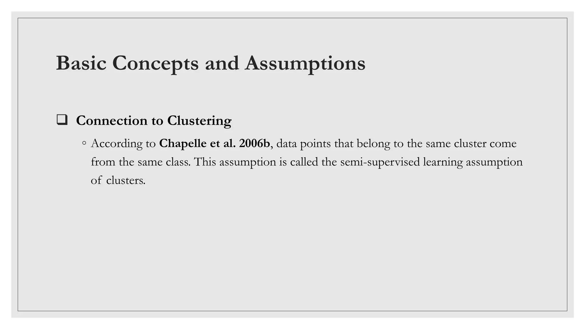 Basic Concepts and Assumptions
 Connection to Clustering
◦ According to Chapelle et al. 2006b, data points that belong to the same cluster come
from the same class. This assumption is called the semi-supervised learning assumption
of clusters.
 
