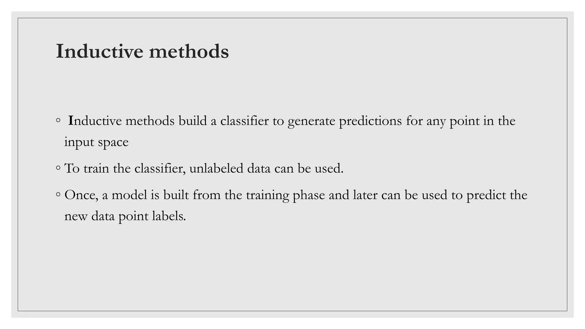 Inductive methods
◦ Inductive methods build a classifier to generate predictions for any point in the
input space
◦ To train the classifier, unlabeled data can be used.
◦ Once, a model is built from the training phase and later can be used to predict the
new data point labels.
 
