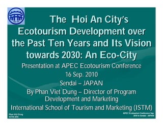The Hoi An City’s
    Ecotourism Development over
  the Past Ten Years and Its Vision
      towards 2030: An Eco-City
     Presentation at APEC Ecotourism Conference
                      16 Sep. 2010
                    Sendai – JAPAN
       By Phan Viet Dung – Director of Program
               Development and Marketing
 International School of Tourism and Marketing (ISTM)
                                          APEC Ecotourism Conference Sep.
     Việ Dũ
Phan Việt Dũng
                                                   2010 in Sendai - JAPAN
ISTM 2010
 