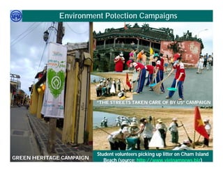 Environment Potection Campaigns




                          “THE STREETS TAKEN CARE OF BY US” CAMPAIGN




     Việ Dũ
Phan Việt Dũng            Student volunteers picking up litter on Cham Island
                                                            APEC Ecotourism Conference Sep.
GREEN HERITAGE CAMPAIGN
ISTM 2010                    Beach (source: http://www.vietnamnews.biz)JAPAN
                                                                     2010 in Sendai -
 