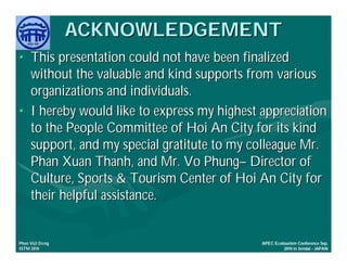 ACKNOWLEDGEMENT
• This presentation could not have been finalized
  without the valuable and kind supports from various
  organizations and individuals.
• I hereby would like to express my highest appreciation
  to the People Committee of Hoi An City for its kind
  support, and my special gratitute to my colleague Mr.
  Phan Xuan Thanh, and Mr. Vo Phung– Director of
  Culture, Sports & Tourism Center of Hoi An City for
  their helpful assistance.


     Việ Dũ
Phan Việt Dũng                              APEC Ecotourism Conference Sep.
ISTM 2010                                            2010 in Sendai - JAPAN
 