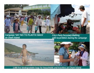 Campaign ‘SAY NO TO PLASTIC BAGS’                      City’s Party Secretary chatting
on Cham Island                                         with local fishers during the campaign
                              Source: http://chudu24.com




     Việ Dũ
Phan Việt Dũng                                                             APEC Ecotourism Conference Sep.
ISTM 2010    3,000 free biodegradable bags for households and travellers on Cham Island
                                                                                    2010 in Sendai - JAPAN
 