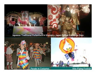 Japanese Traditional Performace in Vietnam – Japan Cultual Exchange Days




     Việ Dũ
Phan Việt Dũng                                                          APEC Ecotourism Conference Sep.
ISTM 2010                     Parade in Costumes                        Kite-Flying Festival
                                                                                 2010 in Sendai - JAPAN
 