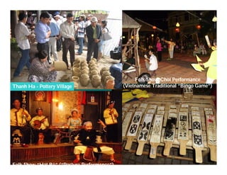 Folk Show: Chòi Performance
Thanh Ha - Pottery Village                   (Vietnamese Traditional “Bingo Game”)




     Việ Dũ
Phan Việt Dũng                                                   APEC Ecotourism Conference Sep.
ISTM 2010                                                                 2010 in Sendai - JAPAN
Folk Show “Hát Bộ” (“Posture Performance”)
 