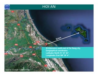 HOI AN




                                                     m
                                              18 k


                              •   30 kilometers south-east of Da Nang city.
                              •   Geographical coordinates:
                              •   Latitudes North 15° 52' 46",
                              •   Longitudes East 108° 20' 6”.


.
     Việ Dũ
Phan Việt Dũng                                                     APEC Ecotourism Conference Sep.
Source: Google Satelite Map
ISTM 2010                                                                   2010 in Sendai - JAPAN
 