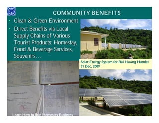 COMMUNITY BENEFITS
• Clean & Green Environment
• Direct Benefits via Local
  Supply Chains of Various
  Tourist Products: Homestay,
  Food & Beverage Services,
  Souvenirs…
                                        Solar Energy System for Bãi Hương Hamlet
                                        31 Dec, 2009




     Việ Dũ
Phan Việt Dũng                                                 APEC Ecotourism Conference Sep.
   Learn How to Run Homestay Business
ISTM 2010                                                               2010 in Sendai - JAPAN
 