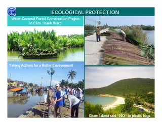 ECOLOGICAL PROTECTION
  Water-Coconut Forest Conservation Project
            in Cẩm Thanh Ward




Taking Actions for a Better Environment




     Việ Dũ
Phan Việt Dũng                                                    APEC Ecotourism Conference Sep.
ISTM 2010                                     Cham Island said “NO” to plastic bags
                                                                           2010 in Sendai - JAPAN
 