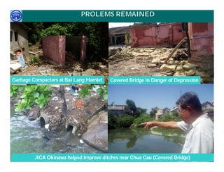 PROLEMS REMAINED




Garbage Compactors at Bai Lang Hamlet                 Covered Bridge in Danger of Depression




     Việ Dũ
Phan Việt Dũng
ISTM 2010        JICA Okinawa helped improve ditches near Chua Cau (Covered Bridge) Conference Sep.
                                                                          APEC Ecotourism
                                                                                   2010 in Sendai - JAPAN
 