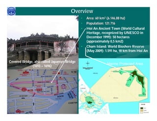 Overview
                                              •   Area: 60 km2 (6.146,88 ha)
                                              •   Population: 121.716
                                              •   Hoi An Ancient Town (World Cultural
                                                  Heritage, recognized by UNESCO in
                                                  December 1999): 50 hectares
                                                  (approximately 0,5 km2)
                                              •   Cham Island: World Bioshere Reserve
                                                  (May 2009): 1.591 ha, 18 km from Hoi An


Covered Bridge, also called Japanses Bridge
                                                               Marine Protected Area
              (1693 – 1696)




     Việ Dũ
Phan Việt Dũng                                                        APEC Ecotourism Conference Sep.
ISTM 2010                                                                      2010 in Sendai - JAPAN
 