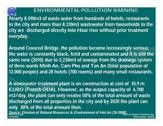 ENVIRONMENTAL POLLUTION WARNING
Nearly 8.590m3 of waste water from hundreds of hotels, restaurants
in the city and more than 8.310m3 wastewater from households in the
city are discharged directly into Hoai river without prior treatment
everyday.

Around Covered Bridge, the pollution become increasingly serious;
the water is constantly black, fetid and contaminated and it is still the
same now (2010) due to 2,230m3 of sewage from the drainage system
of three wards Minh An, Cam Pho and Tan An (total population of
12,000 people) and 28 hotels (700 rooms) and many small restaurants.

A wastewater treatment plant is on construction at cost of 10,9 m
EURO (French ODA). However, as the output capacity of 6.700
m3/day, the plant can only resolve 50% of the total amount of waste
discharged from all properties in the city and by 2020 the plant can
only 30% of the total amount then.
Source: ng
     Việ Dũ
Phan Việt Dũ
             Division of Natural Resources & Environment of Hoi An (10-2008) Ecotourism Conference Sep.
                                                                          APEC
ISTM 2010                                                                               2010 in Sendai - JAPAN
 