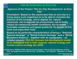 Hoi An to become an Eco-City
   Approve of the Project “Hoi An City Development: an Eco-
                               City”
• Orientation: Based on the awareness that an eco-city is a
  living space such organized as to be able to maintain the
  balance of the ecology, not to deplete its natural
  resources, not to degrade its environment, not to badly
  impact its community health conditions, but to create
  favorable conditions and good quality for its people to live,
  work and enjoy their lives.
• Based on its particular characteristics of being a “National
  Special Heritage”, a “World Culture Heritage” and a “World
  Biosphere Reserve”, together with its topography – an
  coastal estuary – Hoi An chooses the development model
  of an ecological city in both aspects: natural ecology and
  human-culture ecology (by 2030).
(extract from “RESOLUTION: Approval of the Project “Hoi An City Development: an Eco-
                                                                                   Eco-
    City” by People Council of Hoi An City - IX Meeting – 22nd Session - December 15, 2009)
    City”
     Việ Dũ
Phan Việt Dũng                                                          APEC Ecotourism Conference Sep.
ISTM 2010                                                                        2010 in Sendai - JAPAN
 