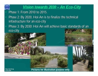 Vision towards 2030 – An Eco-City
• Phase 1: From 2010 to 2015.
• Phase 2: By 2020, Hoi An is to finalize the technical
  infastructure for an eco-city
• Phase 3: By 2030: Hoi An will achieve basic standards of an
  eco-city




     Việ Dũ
Phan Việt Dũng                                                APEC Ecotourism Conference Sep.
ISTM 2010            Pictures for illustration purpose only            2010 in Sendai - JAPAN
 