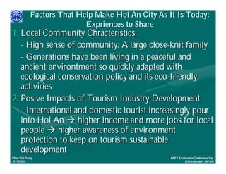 Factors That Help Make Hoi An City As It Is Today:
                           Expriences to Share
1. Local Community Chracteristics:
   - High sense of community: A large close-knit family
   - Generations have been living in a peaceful and
   ancient environtment so quickly adapted with
   ecological conservation policy and its eco-friendly
   activiries
2. Posive Impacts of Tourism Industry Development
   - International and domestic tourist increasingly pour
   into Hoi An  higher income and more jobs for local
   people  higher awareness of environment
   protection to keep on tourism sustainable
   development
     Việ Dũ
Phan Việt Dũng                                     APEC Ecotourism Conference Sep.
ISTM 2010                                                   2010 in Sendai - JAPAN
 