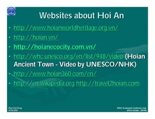 Websites about Hoi An
•    http://www.hoianworldheritage.org.vn/
•    http://hoian.vn/
•    http://hoianecocity.com.vn/
•    http://whc.unesco.org/en/list/948/video (Hoian
     Ancient Town - Video by UNESCO/NHK)
•    http://www.hoian360.com/en/
•    http://en.wikipedia.org http://travel2hoian.com


     Việ Dũ
Phan Việt Dũng                           APEC Ecotourism Conference Sep.
ISTM 2010                                         2010 in Sendai - JAPAN
 