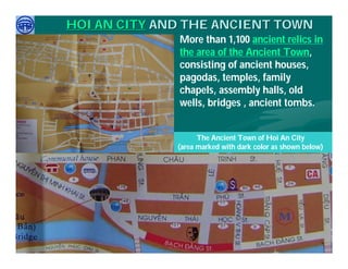 HOI AN CITY AND THE ANCIENT TOWN
                               More than 1,100 ancient relics in
                               the area of the Ancient Town,
                               consisting of ancient houses,
                               pagodas, temples, family
                               chapels, assembly halls, old
                               wells, bridges , ancient tombs.


                                     The Ancient Town of Hoi An City
                               (area marked with dark color as shown below)




     Việ Dũ
Phan Việt Dũng                                          APEC Ecotourism Conference Sep.
ISTM 2010                                                        2010 in Sendai - JAPAN
 