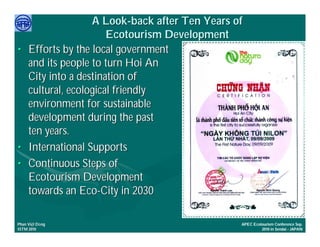 A Look-back after Ten Years of
                        Ecotourism Development
•    Efforts by the local government
     and its people to turn Hoi An
     City into a destination of
     cultural, ecological friendly
     environment for sustainable
     development during the past
     ten years.
•    International Supports
•    Continuous Steps of
     Ecotourism Development
     towards an Eco-City in 2030

     Việ Dũ
Phan Việt Dũng                                   APEC Ecotourism Conference Sep.
ISTM 2010                                                 2010 in Sendai - JAPAN
 