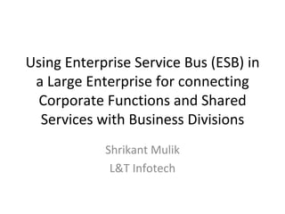 Using Enterprise Service Bus (ESB) in a Large Enterprise for connecting Corporate Functions and Shared Services with Business Divisions Shrikant Mulik L&T Infotech 