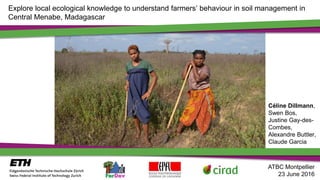 Explore local ecological knowledge to understand farmers’ behaviour in soil management in
Central Menabe, Madagascar
Céline Dillmann,
Swen Bos,
Justine Gay-des-
Combes,
Alexandre Buttler,
Claude Garcia
ATBC Montpellier
23 June 2016
 