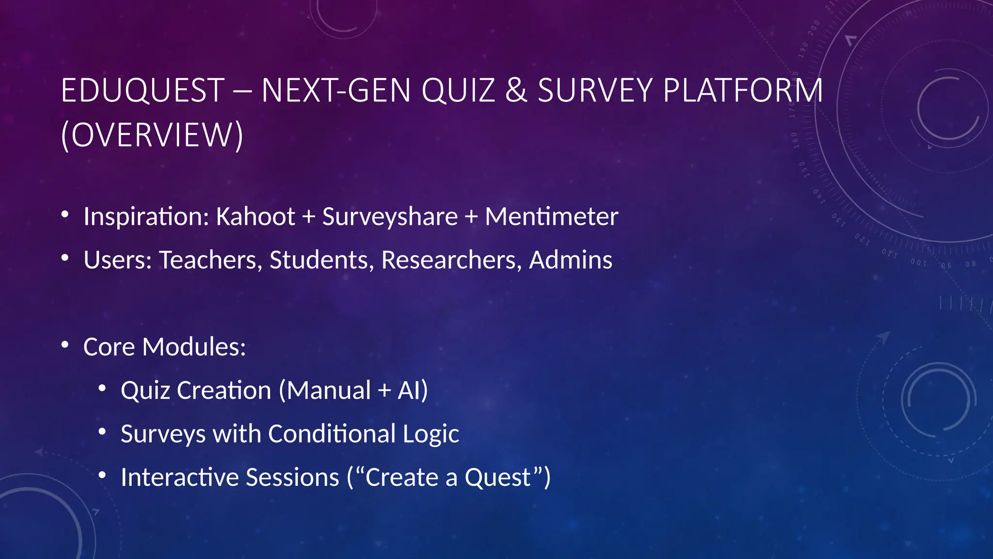 EDUQUEST – NEXT-GEN QUIZ & SURVEY PLATFORM
(OVERVIEW)
• Inspiration: Kahoot + Surveyshare + Mentimeter
• Users: Teachers, Students, Researchers, Admins
• Core Modules:
• Quiz Creation (Manual + AI)
• Surveys with Conditional Logic
• Interactive Sessions (“Create a Quest”)
 