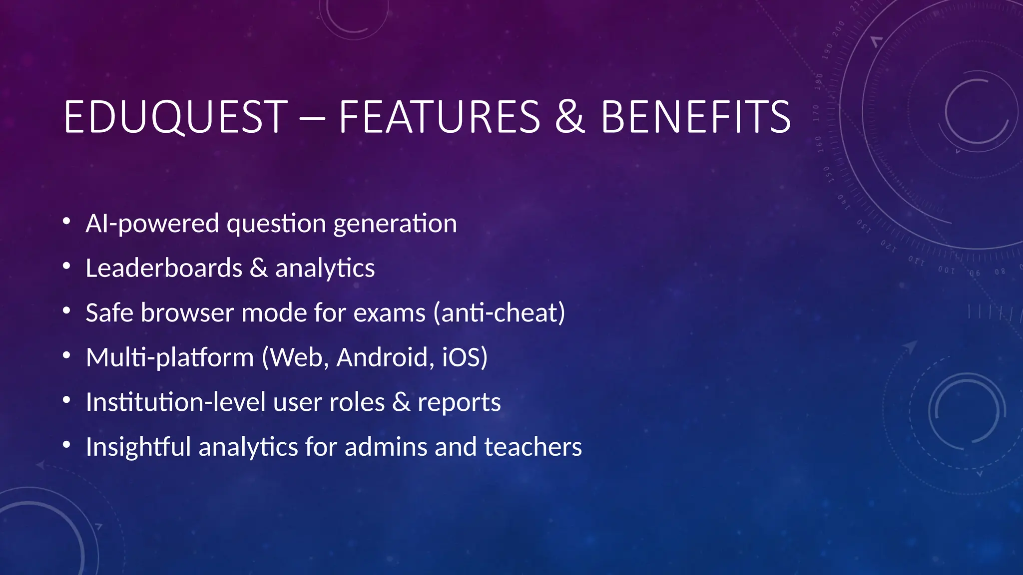 EDUQUEST – FEATURES & BENEFITS
• AI-powered question generation
• Leaderboards & analytics
• Safe browser mode for exams (anti-cheat)
• Multi-platform (Web, Android, iOS)
• Institution-level user roles & reports
• Insightful analytics for admins and teachers
 