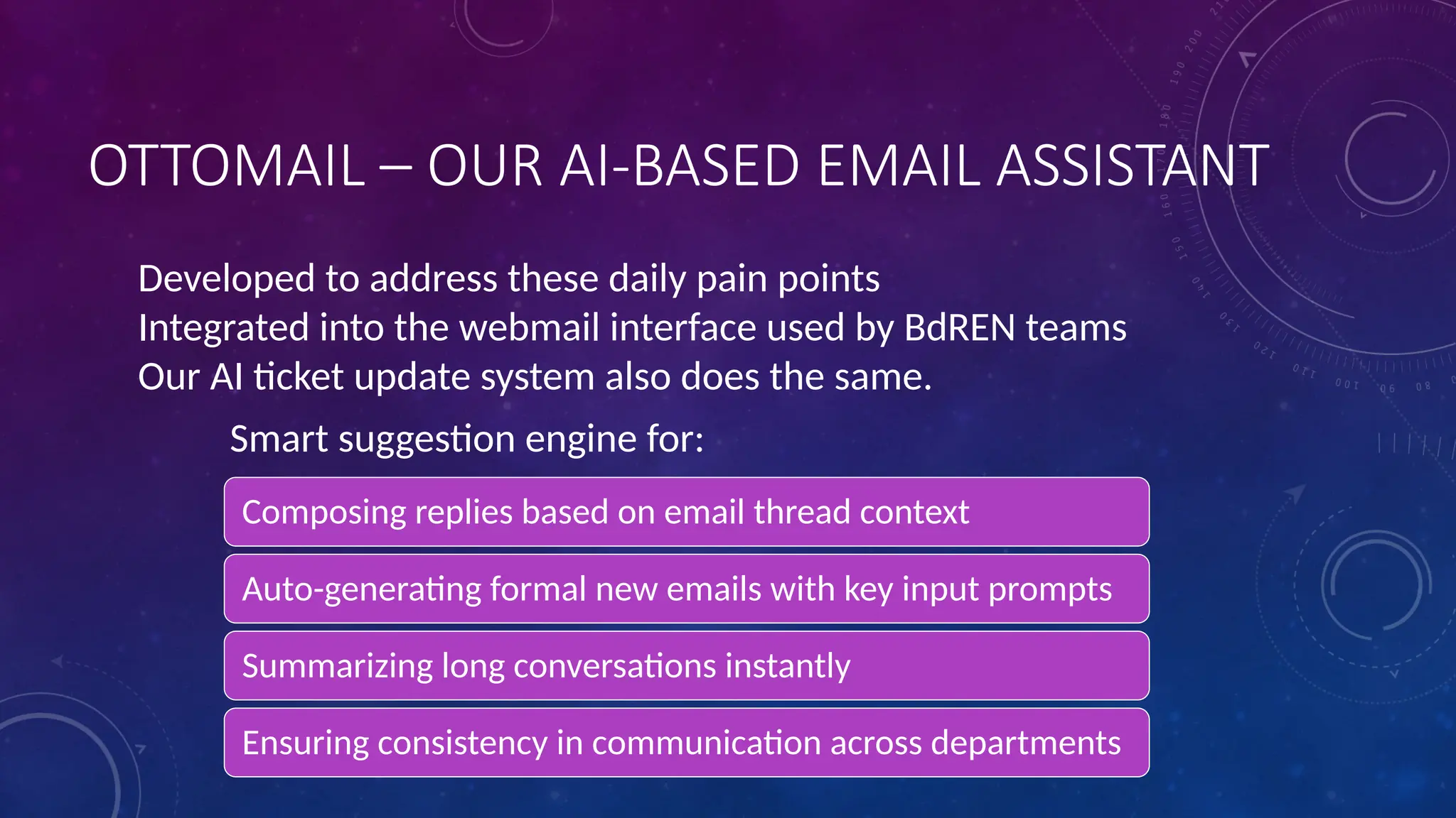 OTTOMAIL – OUR AI-BASED EMAIL ASSISTANT
Composing replies based on email thread context
Auto-generating formal new emails with key input prompts
Summarizing long conversations instantly
Ensuring consistency in communication across departments
Developed to address these daily pain points
Integrated into the webmail interface used by BdREN teams
Our AI ticket update system also does the same.
Smart suggestion engine for:
 