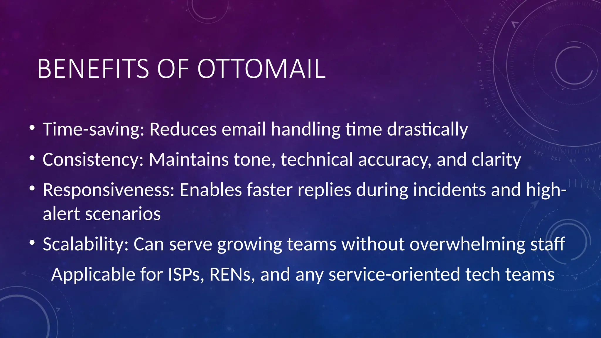 BENEFITS OF OTTOMAIL
• Time-saving: Reduces email handling time drastically
• Consistency: Maintains tone, technical accuracy, and clarity
• Responsiveness: Enables faster replies during incidents and high-
alert scenarios
• Scalability: Can serve growing teams without overwhelming staff
Applicable for ISPs, RENs, and any service-oriented tech teams
 