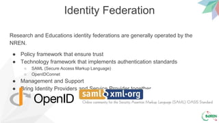 Identity Federation
Research and Educations identity federations are generally operated by the
NREN.
● Policy framework that ensure trust
● Technology framework that implements authentication standards
○ SAML (Secure Access Markup Language)
○ OpenIDConnet
● Management and Support
● Bring Identity Providers and Service Provider together
 