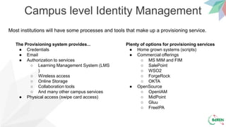Campus level Identity Management
The Provisioning system provides...
● Credentials
● Email
● Authorization to services
○ Learning Management System (LMS
)
○ Wireless access
○ Online Storage
○ Collaboration tools
○ And many other campus services
● Physical access (swipe card access)
Plenty of options for provisioning services
● Home grown systems (scripts)
● Commercial offerings
○ MS MIM and FIM
○ SalePoint
○ WSO2
○ ForgeRock
○ OKTA
● OpenSource
○ OpenIAM
○ MidPoint
○ Gluu
○ FreeIPA
Most institutions will have some processes and tools that make up a provisioning service.
 