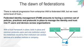 The dawn of federations
There is natural progression from enterprise IAM to federated IAM, but we need
some level of trust...
Federated identity management (FIdM) amounts to having a common set of
policies, practices and protocols in place to manage the identity and trust
into IT users and devices across organizations
With a trust framework in place, tools in place and
common protocols users and one institution using t
he credentials issued by their institution can access
services at a another institute or company.
 