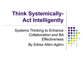 Think Systemically-
Act Intelligently
Systems Thinking to Enhance
Collaboration and BA
Effectiveness
By Edree Allen-Agbro
 